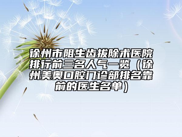 徐州市阻生齒拔除術(shù)醫(yī)院排行前三名人氣一覽（徐州美奧口腔門診部排名靠前的醫(yī)生名單）
