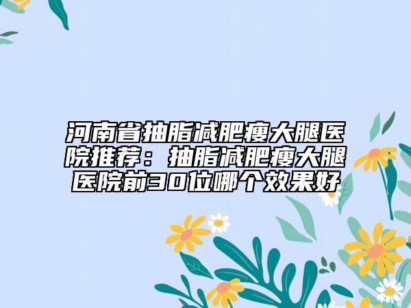 河南省抽脂減肥瘦大腿醫(yī)院推薦：抽脂減肥瘦大腿醫(yī)院前30位哪個(gè)效果好