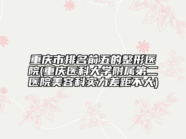 重慶市排名前五的整形醫(yī)院(重慶醫(yī)科大學附屬第二醫(yī)院美容科實力差距不大)