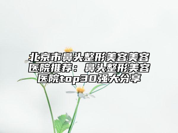 北京市鼻頭整形美容美容醫(yī)院推薦：鼻頭整形美容醫(yī)院top30強大分享
