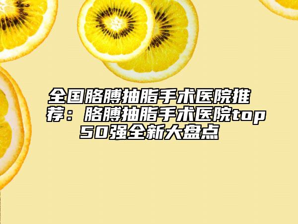 全國胳膊抽脂手術(shù)醫(yī)院推薦：胳膊抽脂手術(shù)醫(yī)院top50強全新大盤點