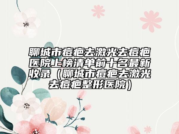 聊城市痘疤去激光去痘疤醫(yī)院上榜清單前十名最新收錄（聊城市痘疤去激光去痘疤整形醫(yī)院）
