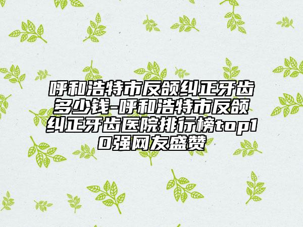 呼和浩特市反頜糾正牙齒多少錢-呼和浩特市反頜糾正牙齒醫(yī)院排行榜top10強(qiáng)網(wǎng)友盛贊