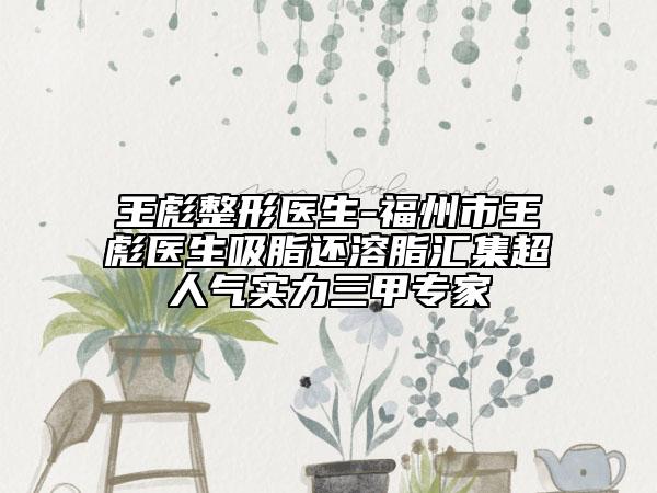王彪整形醫(yī)生-福州市王彪醫(yī)生吸脂還溶脂匯集超人氣實力三甲專家