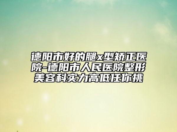 德陽市好的腿x型矯正醫(yī)院-德陽市人民醫(yī)院整形美容科實力高低任你挑