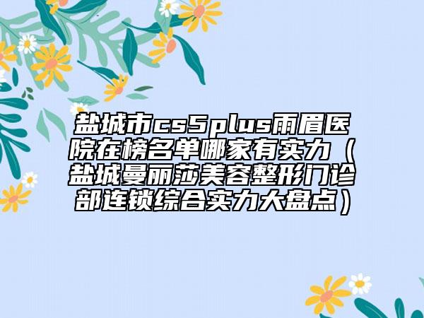 鹽城市cs5plus雨眉醫(yī)院在榜名單哪家有實力（鹽城曼麗莎美容整形門診部連鎖綜合實力大盤點）