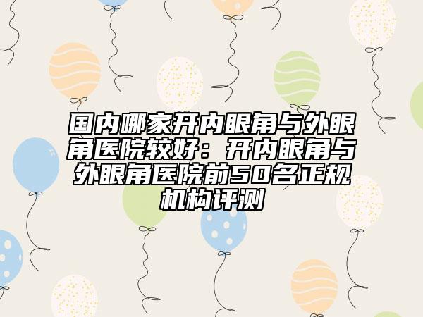 國內(nèi)哪家開內(nèi)眼角與外眼角醫(yī)院較好：開內(nèi)眼角與外眼角醫(yī)院前50名正規(guī)機構(gòu)評測
