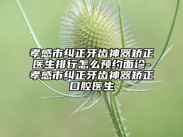 孝感市糾正牙齒神器矯正醫(yī)生排行怎么預(yù)約面診-孝感市糾正牙齒神器矯正口腔醫(yī)生