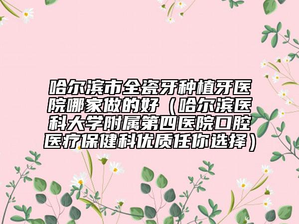 哈爾濱市全瓷牙種植牙醫(yī)院哪家做的好（哈爾濱醫(yī)科大學(xué)附屬第四醫(yī)院口腔醫(yī)療保健科優(yōu)質(zhì)任你選擇）