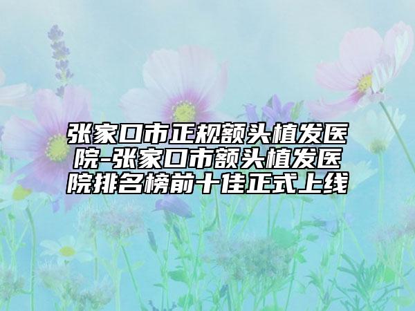 張家口市正規(guī)額頭植發(fā)醫(yī)院-張家口市額頭植發(fā)醫(yī)院排名榜前十佳正式上線