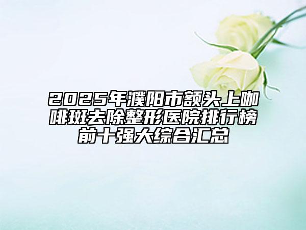 2025年濮陽(yáng)市額頭上咖啡斑去除整形醫(yī)院排行榜前十強(qiáng)大綜合匯總