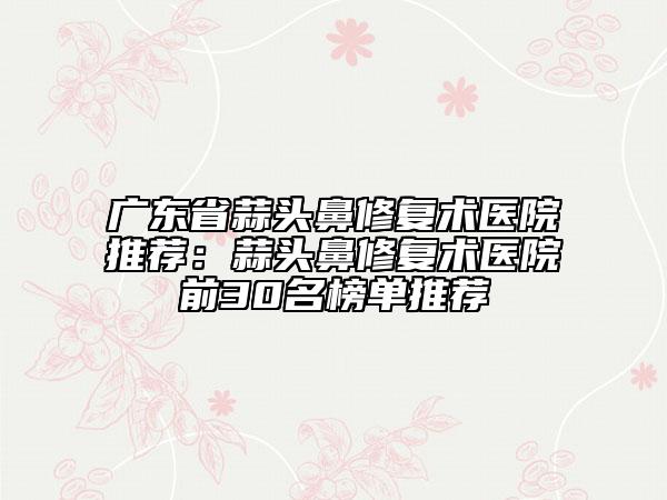 廣東省蒜頭鼻修復(fù)術(shù)醫(yī)院推薦：蒜頭鼻修復(fù)術(shù)醫(yī)院前30名榜單推薦