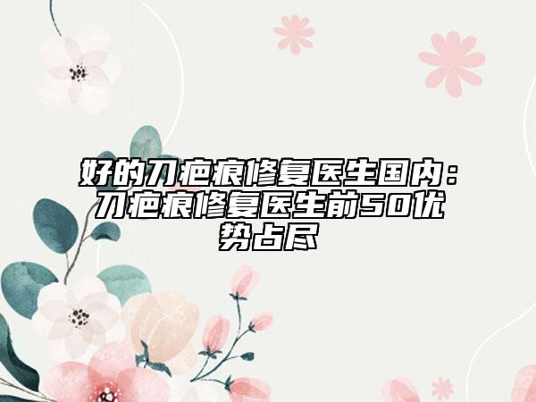 好的刀疤痕修復(fù)醫(yī)生國(guó)內(nèi)：刀疤痕修復(fù)醫(yī)生前50優(yōu)勢(shì)占盡