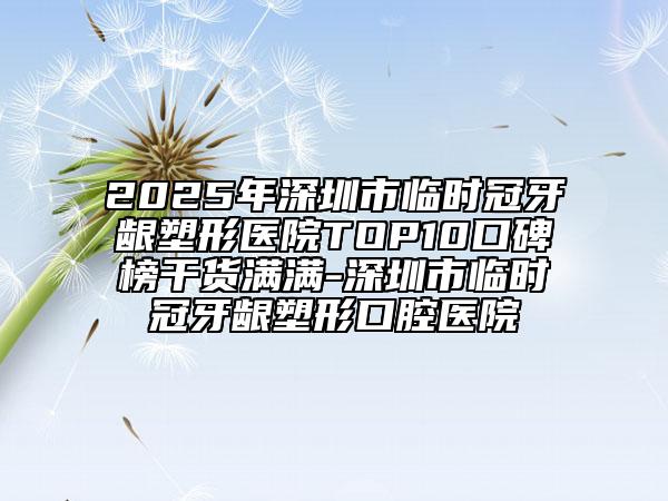 2025年深圳市臨時(shí)冠牙齦塑形醫(yī)院TOP10口碑榜干貨滿滿-深圳市臨時(shí)冠牙齦塑形口腔醫(yī)院