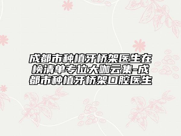 成都市種植牙橋架醫(yī)生在榜清單專位大咖云集-成都市種植牙橋架口腔醫(yī)生