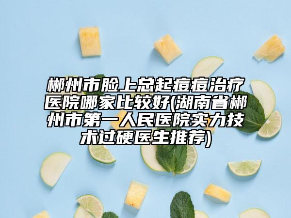 郴州市臉上總起痘痘治療醫(yī)院哪家比較好(湖南省郴州市第一人民醫(yī)院實力技術(shù)過硬醫(yī)生推薦)