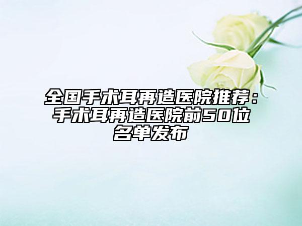 全國手術(shù)耳再造醫(yī)院推薦：手術(shù)耳再造醫(yī)院前50位名單發(fā)布