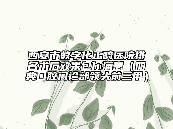 西安市數(shù)字化正畸醫(yī)院排名術(shù)后效果包你滿意（麗典口腔門診部領(lǐng)頭前三甲）