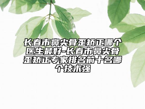 長春市鼻尖骨歪矯正哪個醫(yī)生最好-長春市鼻尖骨歪矯正專家排名前十名哪個技術(shù)強