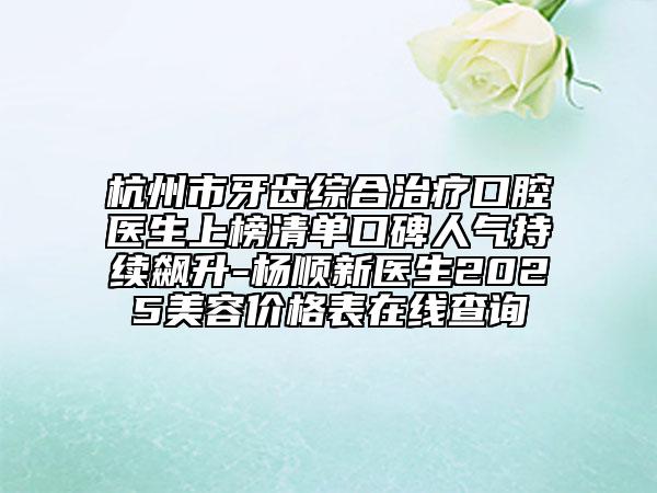 杭州市牙齒綜合治療口腔醫(yī)生上榜清單口碑人氣持續(xù)飆升-楊順新醫(yī)生2025美容價格表在線查詢