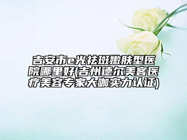 吉安市e光祛斑嫩膚型醫(yī)院哪里好(吉州德爾美客醫(yī)療美容專家大咖實(shí)力認(rèn)證)