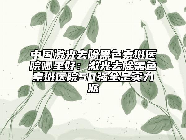 中國激光去除黑色素斑醫(yī)院哪里好：激光去除黑色素斑醫(yī)院50強(qiáng)全是實力派