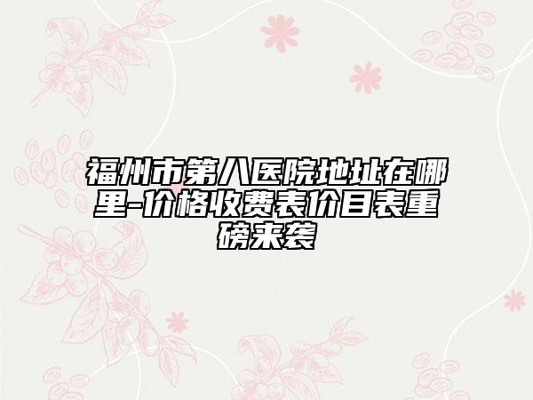 福州市第八醫(yī)院地址在哪里-價格收費表價目表重磅來襲