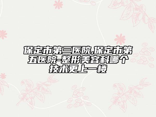 保定市第三醫(yī)院,保定市第五醫(yī)院-整形美容科哪個(gè)技術(shù)更上一樓