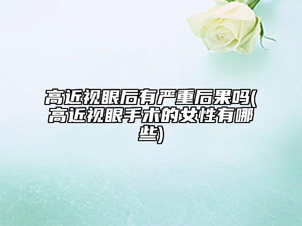 高近視眼后有嚴(yán)重后果嗎(高近視眼手術(shù)的女性有哪些)