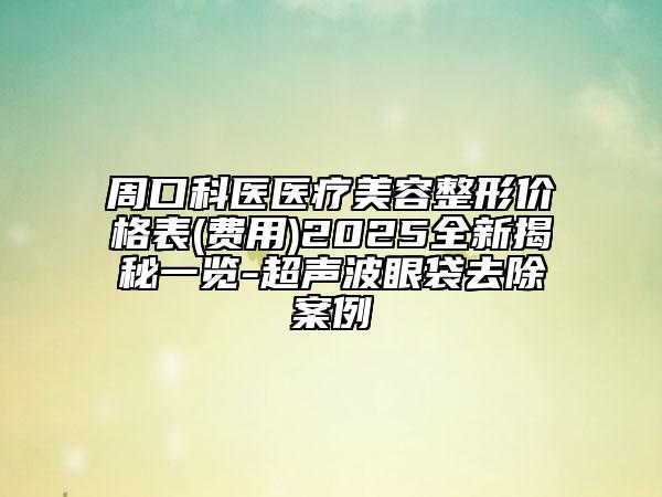 周口科醫(yī)醫(yī)療美容整形價格表(費用)2025全新揭秘一覽-超聲波眼袋去除案例
