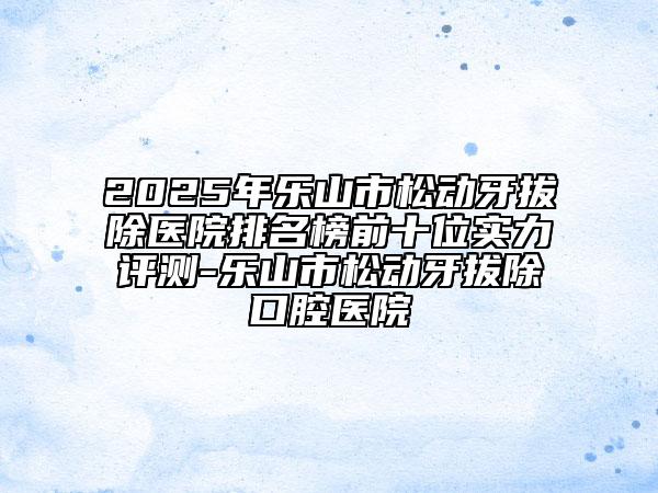 2025年樂山市松動(dòng)牙拔除醫(yī)院排名榜前十位實(shí)力評(píng)測-樂山市松動(dòng)牙拔除口腔醫(yī)院