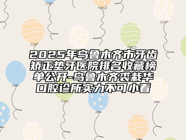2025年烏魯木齊市牙齒矯正墊牙醫(yī)院排名收藏榜單公開-烏魯木齊裘栽華口腔診所實力不可小看