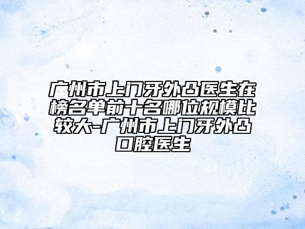 廣州市上門(mén)牙外凸醫(yī)生在榜名單前十名哪位規(guī)模比較大-廣州市上門(mén)牙外凸口腔醫(yī)生