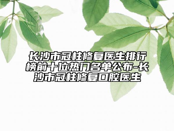 長(zhǎng)沙市冠柱修復(fù)醫(yī)生排行榜前十位熱門(mén)名單公布-長(zhǎng)沙市冠柱修復(fù)口腔醫(yī)生