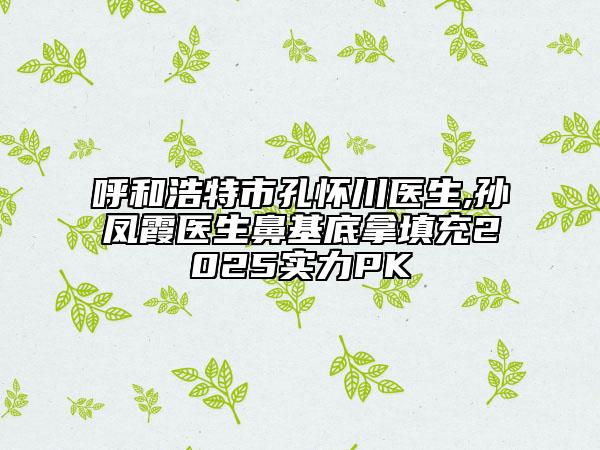 呼和浩特市孔懷川醫(yī)生,孫鳳霞醫(yī)生鼻基底拿填充2025實(shí)力PK