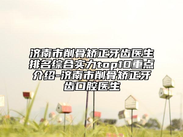 濟(jì)南市削骨矯正牙齒醫(yī)生排名綜合實(shí)力top10重點(diǎn)介紹-濟(jì)南市削骨矯正牙齒口腔醫(yī)生