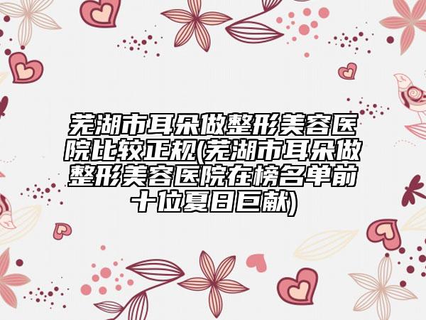 蕪湖市耳朵做整形美容醫(yī)院比較正規(guī)(蕪湖市耳朵做整形美容醫(yī)院在榜名單前十位夏日巨獻)