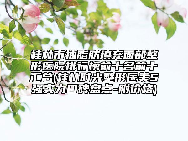 桂林市抽脂肪填充面部整形醫(yī)院排行榜前十名前十匯總(桂林時(shí)光整形醫(yī)美5強(qiáng)實(shí)力口碑盤點(diǎn)-附價(jià)格)