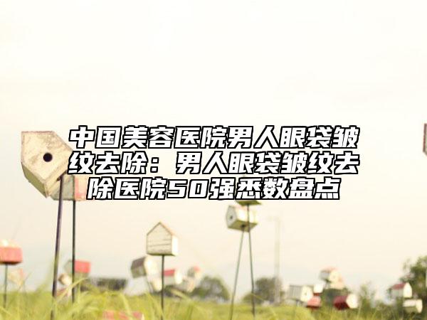 中國(guó)美容醫(yī)院男人眼袋皺紋去除：男人眼袋皺紋去除醫(yī)院50強(qiáng)悉數(shù)盤(pán)點(diǎn)