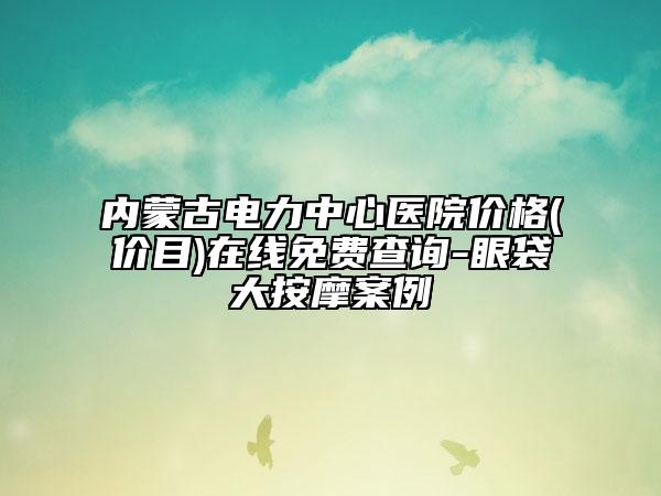 內(nèi)蒙古電力中心醫(yī)院價(jià)格(價(jià)目)在線免費(fèi)查詢-眼袋大按摩案例