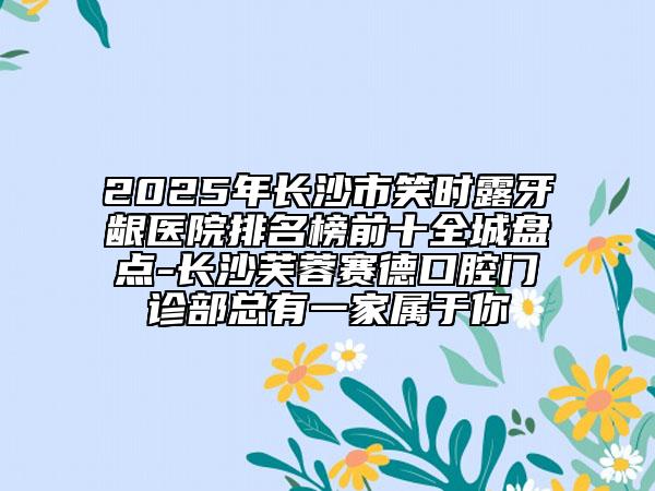 2025年長(zhǎng)沙市笑時(shí)露牙齦醫(yī)院排名榜前十全城盤(pán)點(diǎn)-長(zhǎng)沙芙蓉賽德口腔門(mén)診部總有一家屬于你