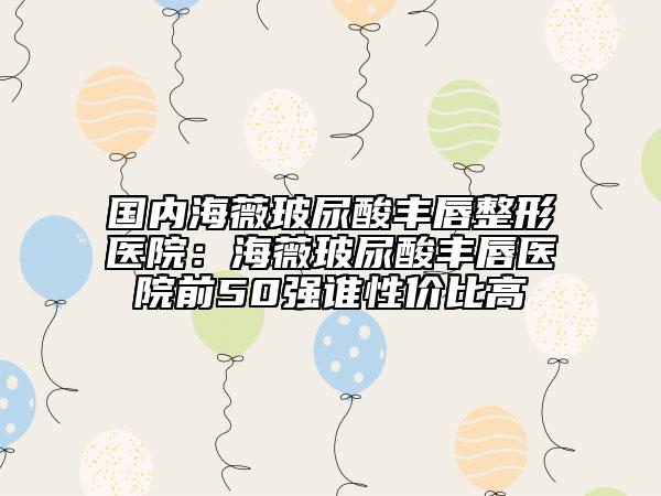 國(guó)內(nèi)海薇玻尿酸豐唇整形醫(yī)院：海薇玻尿酸豐唇醫(yī)院前50強(qiáng)誰(shuí)性價(jià)比高