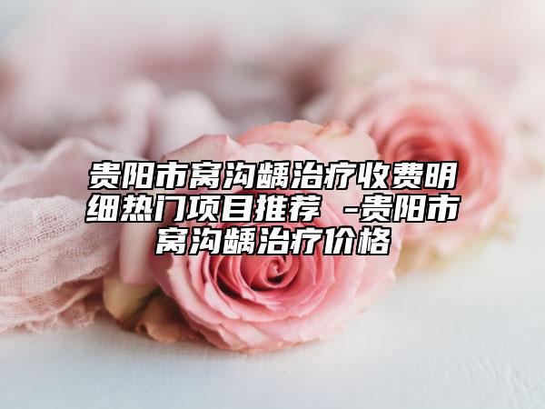 貴陽市窩溝齲治療收費(fèi)明細(xì)熱門項目推薦 -貴陽市窩溝齲治療價格