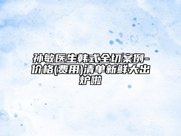 孫敏醫(yī)生韓式全切案例-價格(費用)清單新鮮大出爐啦