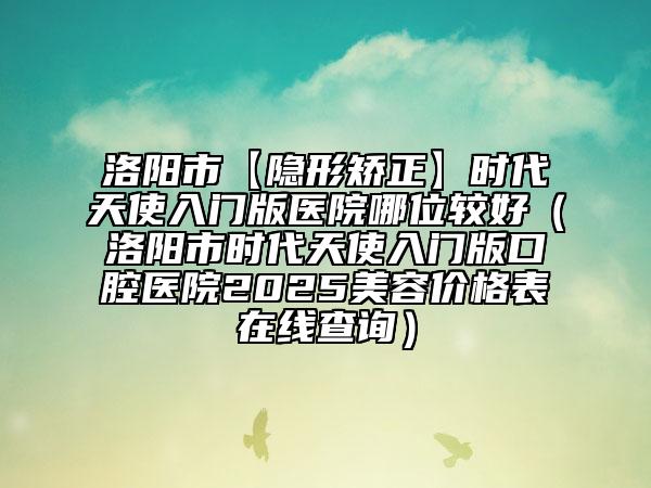 洛陽市【隱形矯正】時代天使入門版醫(yī)院哪位較好（洛陽市時代天使入門版口腔醫(yī)院2025美容價格表在線查詢）