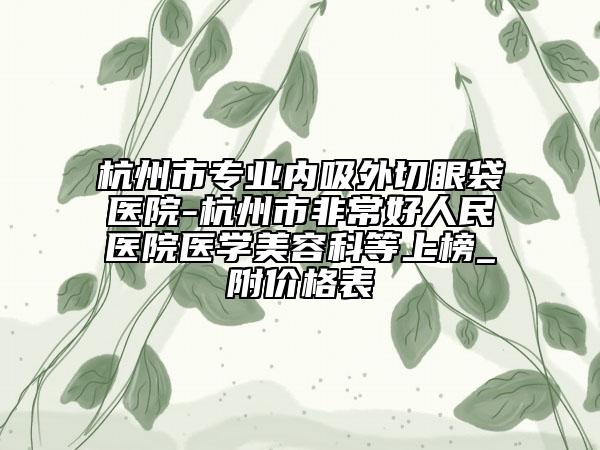 杭州市專業(yè)內(nèi)吸外切眼袋醫(yī)院-杭州市非常好人民醫(yī)院醫(yī)學(xué)美容科等上榜_附價(jià)格表
