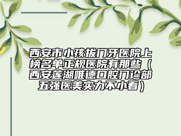 西安市小孩拔門牙醫(yī)院上榜名單正規(guī)醫(yī)院有那些（西安蓮湖唯德口腔門診部五強(qiáng)醫(yī)美實(shí)力不小看）