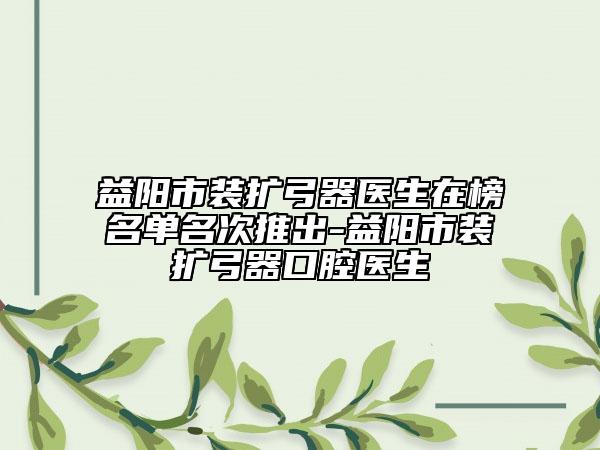 益陽市裝擴(kuò)弓器醫(yī)生在榜名單名次推出-益陽市裝擴(kuò)弓器口腔醫(yī)生
