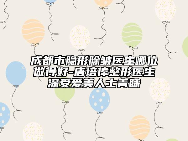 成都市隱形除皺醫(yī)生哪位做得好-唐培俸整形醫(yī)生深受愛美人士青睞