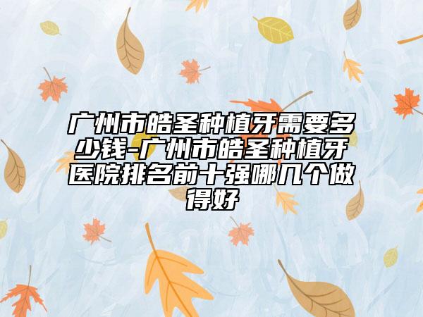 廣州市皓圣種植牙需要多少錢-廣州市皓圣種植牙醫(yī)院排名前十強(qiáng)哪幾個(gè)做得好